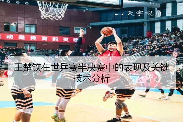 王楚钦在世乒赛半决赛中的表现及关键技术分析