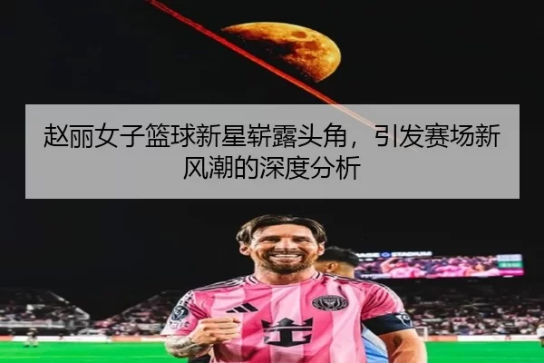 赵丽女子篮球新星崭露头角，引发赛场新风潮的深度分析